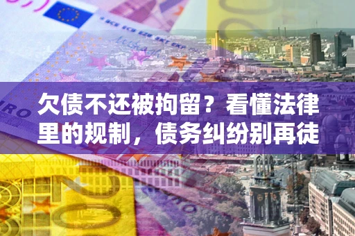 济南欠债不还被拘留？看懂法律里的规制，债务纠纷别再徒劳奔波