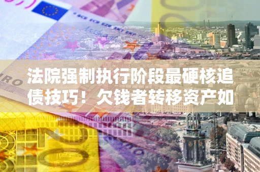 济南法院强制执行阶段最硬核追债技巧！欠钱者转移资产如何破解？