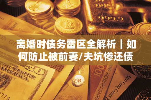 济南离婚时债务雷区全解析｜如何防止被前妻/夫坑惨还债？